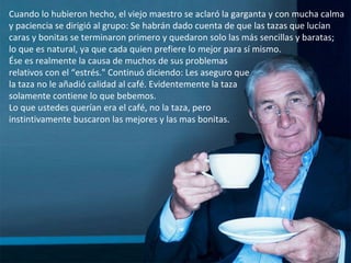 Cuando lo hubieron hecho, el viejo maestro se aclaró la garganta y con mucha calma y paciencia se dirigió al grupo: Se habrán dado cuenta de que las tazas que lucían caras y bonitas se terminaron primero y quedaron solo las más sencillas y baratas;  lo que es natural, ya que cada quien prefiere lo mejor para sí mismo. Ése es realmente la causa de muchos de sus problemas  relativos con el “estrés." Continuó diciendo: Les aseguro que  la taza no le añadió calidad al café. Evidentemente la taza  solamente contiene lo que bebemos. Lo que ustedes querían era el café, no la taza, pero  instintivamente buscaron las mejores y las mas bonitas.  