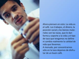 Ahora piensen en esto: La vida es el café. Los trabajos, el dinero, la posición social y los bienes mate-riales son las tazas, que le dan forma y soporte a la vida y el tipo de taza que tengamos no define ni cambia realmente la calidad de vida que llevemos.  A menudo, por concentrarnos sólo en la taza dejamos de disfru-tar de un buen café. 