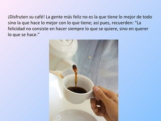 ¡Disfruten su café! La gente más feliz no es la que tiene lo mejor de todo sino la que hace lo mejor con lo que tiene; así pues, recuerden: “La felicidad no consiste en hacer siempre lo que se quiere, sino en querer lo que se hace.”  