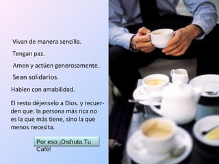 Vivan de manera sencilla. Tengan paz. Amen y actúen generosamente. Sean solidarios. Hablen con amabilidad. El resto déjenselo a Dios. y recuer-den que: la persona más rica no  es la que más tiene, sino la que menos necesita. Por eso ¡Disfruta Tu Café!  