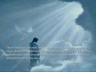 “ No se inquieten por nada; más bien, en toda ocasión, con oración y ruego, presenten su peticiones a Dios denle las gracias. Y la paz de Dios, que sobrepasa todo entendimiento, cuidará sus corazones y todos sus pensamiento en Cristo Jesús ”. Filipenses 4:6,7 