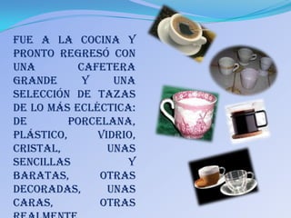 fue a la cocina y
pronto regresó con
una        Cafetera
grande      y    una
selección de tazas
de lo más ecléctica:
de        porcelana,
plástico,     vidrio,
cristal,        unas
sencillas          y
baratas,       otras
decoradas,      unas
caras,         otras
 