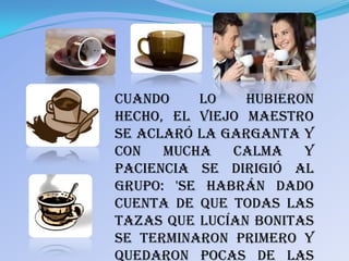 Cuando    lo    hubieron
hecho, el viejo maestro
se aclaró la garganta y
con   mucha   calma    y
paciencia se dirigió al
grupo: 'Se habrán dado
cuenta de que todas las
tazas que lucían bonitas
se terminaron primero y
quedaron pocas de las
 
