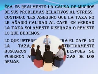 Ésa es realmente la causa de muchos
de sus problemas relativos al 'stress.'
Continuó: 'Les aseguro que la taza no
le añadió calidad al café. En verdad
la taza solamente disfraza o reviste
lo que bebemos.
Lo que ustedes querían era el café, no
la    taza,    pero   instintivamente
buscaron las mejores. Después se
pusieron a mirar las tazas de los
demás.
 