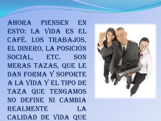 Ahora piensen en
esto: La vida es el
café. Los trabajos,
el dinero, la posición
social,    etc.    son
meras tazas, que le
dan forma y soporte
a la vida y el tipo de
taza que tengamos
no define ni cambia
realmente           la
calidad de vida que
 