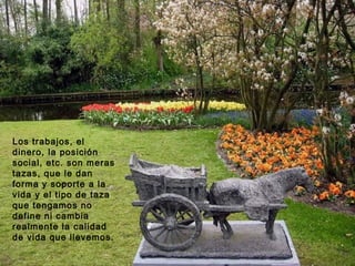 Los trabajos, el
dinero, la posición
social, etc. son meras
tazas, que le dan
forma y soporte a la
vida y el tipo de taza
que tengamos no
define ni cambia
realmente la calidad
de vida que llevemos.
 