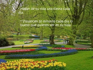* Hagan de su vida una fiesta cada
día.

 * Visualicen 10 minutos cada día lo
 bueno que quieren ver en su vida.
 