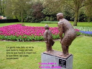 La gente más feliz no es la que tiene lo mejor de todo sino la que hace lo mejor con lo que tiene; así pues, recuérdenlo: Expresa   amor a  Tus seres queridos 