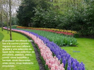 El profesor les ofreció café,
fue a la cocina y pronto
regresó con una cafetera
grande y una selección de
tazas de lo más ecléctica: de   Voluntad
porcelana, plástico, vidrio,
cristal -unas sencillas y
baratas, otras decoradas,
unas caras, otras realmente
exquisitas...
 