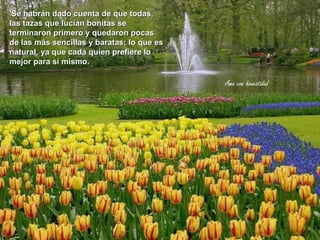 'Se habrán dado cuenta de que todas
las tazas que lucían bonitas se
terminaron primero y quedaron pocas
de las más sencillas y baratas; lo que es
natural, ya que cada quien prefiere lo
mejor para sí mismo.

                                            Ama con honestidad
 