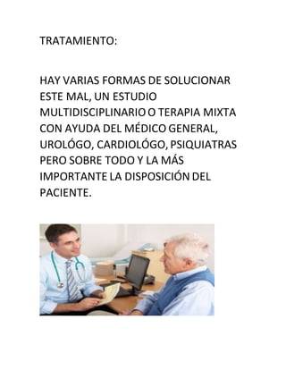 TRATAMIENTO:
HAY VARIAS FORMAS DE SOLUCIONAR
ESTE MAL, UN ESTUDIO
MULTIDISCIPLINARIOO TERAPIA MIXTA
CON AYUDA DEL MÉDICO GENERAL,
UROLÓGO, CARDIOLÓGO,PSIQUIATRAS
PERO SOBRE TODO Y LA MÁS
IMPORTANTE LA DISPOSICIÓN DEL
PACIENTE.
 