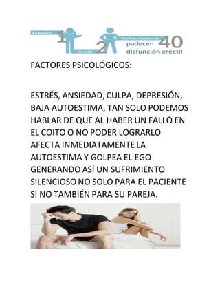 FACTORES PSICOLÓGICOS:
ESTRÉS, ANSIEDAD,CULPA, DEPRESIÓN,
BAJA AUTOESTIMA, TAN SOLO PODEMOS
HABLAR DE QUE AL HABER UN FALLÓ EN
EL COITO O NO PODER LOGRARLO
AFECTA INMEDIATAMENTELA
AUTOESTIMA Y GOLPEA EL EGO
GENERANDO ASÍ UN SUFRIMIENTO
SILENCIOSO NO SOLO PARA EL PACIENTE
SI NO TAMBIÉN PARA SU PAREJA.
 