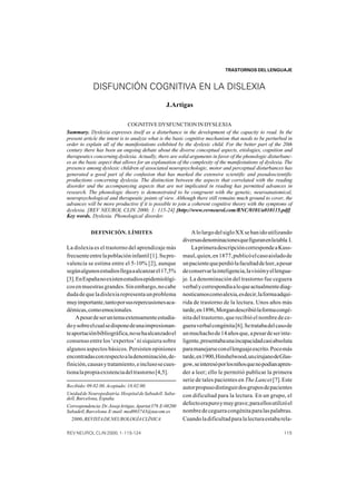 NEUROPEDIATRÍA Y NEUROPSICOLOGÍA INFANTIL
                                                                           TRASTORNOS DEL LENGUAJE



             DISFUNCIÓN COGNITIVA EN LA DISLEXIA
                                                  J.Artigas

                               COGNITIVE DYSFUNCTION IN DYSLEXIA
Summary. Dyslexia expresses itself as a disturbance in the development of the capacity to read. In the
present article the intent is to analyze what is the basic cognitive mechanism that needs to be perturbed in
order to explain all of the manifestations exhibited by the dyslexic child. For the better part of the 20th
century there has been an ongoing debate about the diverse conceptual aspects, etiologies, cognition and
therapeutics concerning dyslexia. Actually, there are solid arguments in favor of the phonologic disturbanc-
es as the basic aspect that allows for an explanation of the complexity of the manifestations of dyslexia. The
presence among dyslexic children of associated neuropsychologic, motor and perceptual disturbances has
generated a good part of the confusion that has marked the extensive scientific and pseudoscientific
productions concerning dyslexia. The distinction between the aspects that correlated with the reading
disorder and the accompanying aspects that are not implicated in reading has permitted advances in
research. The phonologic theory is demonstrated to be congruent with the genetic, neuroanatomical,
neuropsychological and therapeutic points of view. Although there still remains much ground to cover, the
advances will be more productive if it is possible to join a coherent cognitive theory with the symptoms of
dyslexia. [REV NEUROL CLIN 2000; 1: 115-24] [http://www.revneurol.com/RNC/0101/a010115.pdf]
Key words. Dyslexia. Phonological disorder.


            DEFINICIÓN. LÍMITES                                A lo largo del siglo XX se han ido utilizando
                                                           diversas denominaciones que figuran en la tabla I.
La dislexia es el trastorno del aprendizaje más                La primera descripción corresponde a Kuss-
frecuente entre la población infantil [1]. Su pre-         maul, quien, en 1877, publicó el caso aislado de
valencia se estima entre el 5-10% [2], aunque              un paciente que perdió la facultad de leer, a pesar
según algunos estudios llega a alcanzar el 17,5%           de conservar la inteligencia, la visión y el lengua-
[3]. En España no existen estudios epidemiológi-           je. La denominación del trastorno fue ceguera
cos en muestras grandes. Sin embargo, no cabe              verbal y correspondía a lo que actualmente diag-
duda de que la dislexia representa un problema             nosticamos como alexia, es decir, la forma adqui-
muy importante, tanto por sus repercusiones aca-           rida de trastorno de la lectura. Unos años más
démicas, como emocionales.                                 tarde, en 1896, Morgan describió la forma congé-
    A pesar de ser un tema extensamente estudia-           nita del trastorno, que recibió el nombre de ce-
do y sobre el cual se dispone de una impresionan-          guera verbal congénita [6]. Se trataba del caso de
te aportación bibliográfica, no se ha alcanzado el         un muchacho de 14 años que, a pesar de ser inte-
consenso entre los ‘expertos’ ni siquiera sobre            ligente, presentaba una incapacidad casi absoluta
algunos aspectos básicos. Persisten opiniones              para manejarse con el lenguaje escrito. Poco más
encontradas con respecto a la denominación, de-            tarde, en 1900, Hinshelwood, un cirujano de Glas-
finición, causas y tratamiento, e incluso se cues-         gow, se interesó por los niños que no podían apren-
tiona la propia existencia del trastorno [4,5].            der a leer; ello le permitió publicar la primera
                                                           serie de tales pacientes en The Lancet [7]. Este
Recibido: 09.02.00. Aceptado: 18.02.00.                    autor propuso distinguir dos grupos de pacientes
Unidad de Neuropediatría. Hospital de Sabadell. Saba-      con dificultad para la lectura. En un grupo, el
dell, Barcelona, España.
Correspondencia: Dr. Josep Artigas. Apartat 379. E-08200
                                                           defecto era puro y muy grave; para ellos utilizó el
Sabadell, Barcelona. E-mail: med003743@nacom.es            nombre de ceguera congénita para las palabras.
© 2000, REVISTA DE NEUROLOGÍA CLÍNICA                      Cuando la dificultad para la lectura estaba rela-

REV NEUROL CLIN 2000; 1: 115-124                                                                           115
 
