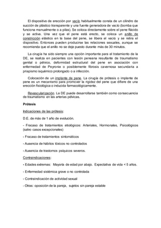 El dispositivo de erección por vacío habitualmente consta de un cilindro de
succión de plástico transparente y una fuente generadora de vacío (bomba que
funciona manualmente o a pilas). Se coloca directamente sobre el pene flácido
y se activa. Una vez que el pene está erecto, se coloca un anillo de
constricción elástico en la base del pene, se libera el vacío y se retira el
dispositivo. Entonces pueden producirse las relaciones sexuales, aunque se
recomienda que el anillo no se deje puesto durante más de 30 minutos.
La cirugía ha sido siempre una opción importante para el tratamiento de la
DE, se realiza en pacientes con lesión peneana resultante de traumatismo
genital o pélvico, deformidad estructural del pene en asociación con
enfermedad de Peyronie o posiblemente fibrosis cavernosa secundaria a
priapismo isquémico prolongado o a infección.
Colocación de un implante de pene. La cirugía de prótesis o implante de
pene es un mecanismo para promover la rigidez del pene que difiere de una
erección fisiológica o inducida farmacológicamente.
Revascularización. La DE puede desarrollarse también como consecuencia
de traumatismo en las arterias pélvicas.
Prótesis
Indicaciones de las prótesis:
D.E. de más de 1 año de evolución.
- Fracaso de tratamientos etiológicos: Arteriales, Hormonales, Psicológicos
(salvo casos excepcionales)
- Fracaso de tratamientos sintomáticos
- Ausencia de hábitos tóxicos no controlados
- Ausencia de trastornos psíquicos severos.
Contraindicaciones:
- Edades extremas: Mayoría de edad por abajo. Expectativa de vida < 5 años.
- Enfermedad sistémica grave o no controlada
- Contraindicación de actividad sexual
- Otras: oposición de la pareja, sujetos sin pareja estable
 
