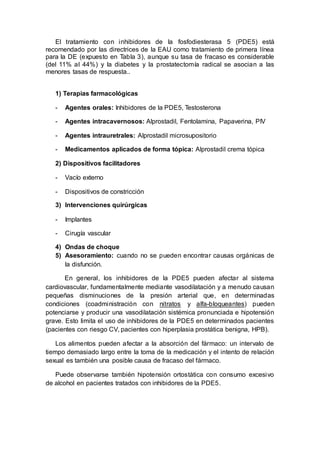 El tratamiento con inhibidores de la fosfodiesterasa 5 (PDE5) está
recomendado por las directrices de la EAU como tratamiento de primera línea
para la DE (expuesto en Tabla 3), aunque su tasa de fracaso es considerable
(del 11% al 44%) y la diabetes y la prostatectomía radical se asocian a las
menores tasas de respuesta..
1) Terapias farmacológicas
- Agentes orales: Inhibidores de la PDE5, Testosterona
- Agentes intracavernosos: Alprostadil, Fentolamina, Papaverina, PIV
- Agentes intrauretrales: Alprostadil microsupositorio
- Medicamentos aplicados de forma tópica: Alprostadil crema tópica
2) Dispositivos facilitadores
- Vacío externo
- Dispositivos de constricción
3) Intervenciones quirúrgicas
- Implantes
- Cirugía vascular
4) Ondas de choque
5) Asesoramiento: cuando no se pueden encontrar causas orgánicas de
la disfunción.
En general, los inhibidores de la PDE5 pueden afectar al sistema
cardiovascular, fundamentalmente mediante vasodilatación y a menudo causan
pequeñas disminuciones de la presión arterial que, en determinadas
condiciones (coadministración con nitratos y alfa-bloqueantes) pueden
potenciarse y producir una vasodilatación sistémica pronunciada e hipotensión
grave. Esto limita el uso de inhibidores de la PDE5 en determinados pacientes
(pacientes con riesgo CV, pacientes con hiperplasia prostática benigna, HPB).
Los alimentos pueden afectar a la absorción del fármaco: un intervalo de
tiempo demasiado largo entre la toma de la medicación y el intento de relación
sexual es también una posible causa de fracaso del fármaco.
Puede observarse también hipotensión ortostática con consumo excesivo
de alcohol en pacientes tratados con inhibidores de la PDE5.
 