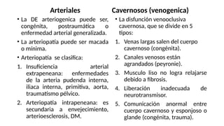 Arteriales
• La DE arteriogenica puede ser,
congénita, postraumática o
enfermedad arterial generalizada.
• La arteriopatía puede ser macada
o mínima.
• Arteriopatía se clasifica:
1. Insuficiencia arterial
extrapeneana: enfermedades
de la arteria pudenda interna,
iliaca interna, primitiva, aorta,
traumatismo pélvico.
2. Arteriopatía intrapeneana: es
secundaria a envejecimiento,
arterioesclerosis, DM.
Cavernosos (venogenica)
• La disfunción venooclusiva
cavernosa, que se divide en 5
tipos:
1. Venas largas salen del cuerpo
cavernoso (congénita).
2. Canales venosos están
agrandados (peyronie).
3. Musculo liso no logra relajarse
debido a fibrosis.
4. Liberación inadecuada de
neurotransmisor.
5. Comunicación anormal entre
cuerpo cavernoso y esponjoso o
glande (congénita, trauma).
 
