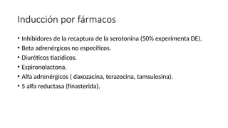 Inducción por fármacos
• Inhibidores de la recaptura de la serotonina (50% experimenta DE).
• Beta adrenérgicos no específicos.
• Diuréticos tiazidicos.
• Espironolactona.
• Alfa adrenérgicos ( daxozacina, terazocina, tamsulosina).
• 5 alfa reductasa (finasterida).
 