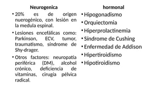 Neurogenica
• 20% es de origen
nuerogénico, con lesión en
la medula espinal.
• Lesiones encefálicas como:
Parkinson, ECV, tumor,
traumatismo, síndrome de
Shy-drager.
• Otros factores: neuropatía
periférica (DM), alcohol
crónico, deficiencia de
vitaminas, cirugía pélvica
radical.
hormonal
•Hipogonadismo
•Orquiectomia
•Hiperprolactinemia
•Síndrome de Cushing
•Enfermedad de Addison
•Hipertiroidismo
•Hipotiroidismo
 