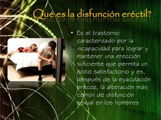 Qué es la disfunción eréctil?
         • Es el trastorno
           caracterizado por la
           incapacidad para lograr y
           mantener una erección
           suficiente que permita un
           coito satisfactorio y es,
           después de la eyaculación
           precoz, la alteración más
           común de disfunción
           sexual en los hombres
 