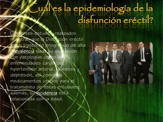 Cuál es la epidemiología de la
                      disfunción eréctil?
• Diferentes estudios realizados
  muestran que la Disfunción eréctil
  es un trastorno progresivo de alta
  prevalencia dada su asociación
  con patologías como las
  enfermedades cardíacas,
  hipertensión arterial, diabetes y
  depresión, así como los
  medicamentos usados para el
  tratamiento de estas entidades;
  además, su incidencia está
  relacionada con la edad.
 