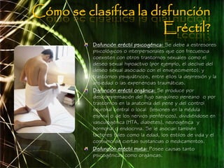 Cómo se clasifica la disfunción
                       Eréctil?
          Disfunción eréctil psicogénica: Se debe a estresores
          psicológicos o interpersonales que con frecuencia
          coexisten con otros trastornos sexuales como el
          deseo sexual hipoactivo (por ejemplo, el declive del
          deseo sexual asociado con el envejecimiento). y
          trastornos psiquiátricos, entre ellos la depresión y la
          ansiedad o las experiencias traumáticas.
          Disfunción eréctil orgánica: Se produce por
          descompensación del flujo sanguíneo peneano o por
          trastornos en la anatomía del pene y del control
          neuronal central o local (lesiones en la médula
          espinal o de los nervios periféricos), dividiéndose en
          vasculogénica (HTA, diabetes), neurogénica y
          hormonal o endocrina. Se le asocian también
          factores tales como la edad, los estilos de vida y el
          consumo de ciertas sustancias o medicamentos.
          Disfunción eréctil mixta: Posee causas tanto
          psicogénicas como orgánicas.
 