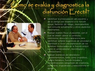 Cómo se evalúa y diagnostica la
           disfunción Eréctil?
              Identificar la preocupación del paciente y
              de su pareja con respecto a su función
              sexual, factores de riesgo, medicamentos
              que consume actualmente y otros aspectos
              importantes.
              Realizar examen físico al paciente, con el
              cual se deben valorar la conducta,
              vestimenta, discurso y apariencia para
              identificar señales sugestivas de ansiedad o
              depresión e incluir una exploración de los
              sistemas involucrados en la función eréctil
              como el cardiovascular, neurológico y
              genitourinario.
              Realizar exámenes de laboratorio
              complementarios, tales como uroanálisis,
              cuadro hemático, función tiroidea y
              concentraciones sanguíneas de creatinina,
              colesterol, triglicéridos y testosterona en
              ayunas .
 