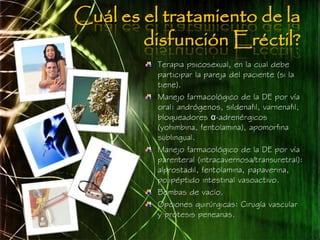 Cuál es el tratamiento de la
        disfunción Eréctil?
          Terapia psicosexual, en la cual debe
          participar la pareja del paciente (si la
          tiene).
          Manejo farmacológico de la DE por vía
          oral: andrógenos, sildenafil, varnenafil,
          bloqueadores α-adrenérgicos
          (yohimbina, fentolamina), apomorfina
          sublingual.
          Manejo farmacológico de la DE por vía
          parenteral (intracavernosa/transuretral):
          alprostadil, fentolamina, papaverina,
          polipéptido intestinal vasoactivo.
          Bombas de vacío.
          Opciones quirúrgicas: Cirugía vascular
          y prótesis peneanas.
 