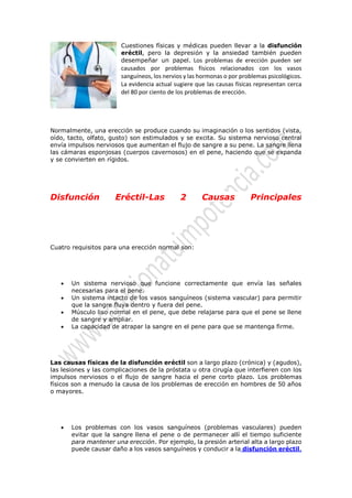 Cuestiones físicas y médicas pueden llevar a la disfunción eréctil, pero la depresión y la ansiedad también pueden desempeñar un papel. Los problemas de erección pueden ser causados por problemas físicos relacionados con los vasos sanguíneos, los nervios y las hormonas o por problemas psicológicos. La evidencia actual sugiere que las causas físicas representan cerca del 80 por ciento de los problemas de erección. 
Normalmente, una erección se produce cuando su imaginación o los sentidos (vista, oído, tacto, olfato, gusto) son estimulados y se excita. Su sistema nervioso central envía impulsos nerviosos que aumentan el flujo de sangre a su pene. La sangre llena las cámaras esponjosas (cuerpos cavernosos) en el pene, haciendo que se expanda y se convierten en rígidos. 
Disfunción Eréctil-Las 2 Causas Principales 
Cuatro requisitos para una erección normal son: 
 Un sistema nervioso que funcione correctamente que envía las señales necesarias para el pene. 
 Un sistema intacto de los vasos sanguíneos (sistema vascular) para permitir que la sangre fluya dentro y fuera del pene. 
 Músculo liso normal en el pene, que debe relajarse para que el pene se llene de sangre y ampliar. 
 La capacidad de atrapar la sangre en el pene para que se mantenga firme. 
Las causas físicas de la disfunción eréctil son a largo plazo (crónica) y (agudos), las lesiones y las complicaciones de la próstata u otra cirugía que interfieren con los impulsos nerviosos o el flujo de sangre hacia el pene corto plazo. Los problemas físicos son a menudo la causa de los problemas de erección en hombres de 50 años o mayores. 
 Los problemas con los vasos sanguíneos (problemas vasculares) pueden evitar que la sangre llena el pene o de permanecer allí el tiempo suficiente para mantener una erección. Por ejemplo, la presión arterial alta a largo plazo puede causar daño a los vasos sanguíneos y conducir a la disfunción eréctil.  