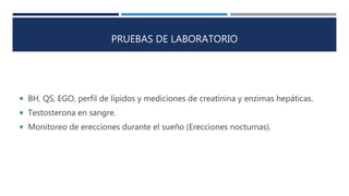 PRUEBAS DE LABORATORIO
 BH, QS, EGO, perfil de lípidos y mediciones de creatinina y enzimas hepáticas.
 Testosterona en sangre.
 Monitoreo de erecciones durante el sueño (Erecciones nocturnas).
 