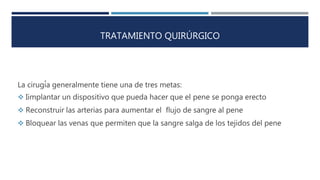TRATAMIENTO QUIRÚRGICO
La cirugía generalmente tiene una de tres metas:
 Iimplantar un dispositivo que pueda hacer que el pene se ponga erecto
 Reconstruir las arterias para aumentar el flujo de sangre al pene
 Bloquear las venas que permiten que la sangre salga de los tejidos del pene
 