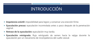 INTRODUCCIÓN
 Impotencia eréctil: imposibilidad para lograr y conservar una erección firme.
 Eyaculación precoz: eyaculación incontrolada antes o poco después de la penetración
vaginal.
 Retraso de la eyaculación: eyaculación muy tardía.
 Eyaculación retrógrada: flujo retrógrado de semen hacia la vejiga durante la
eyaculación por un mecanismo de incompetencia del cuello vesical.
 