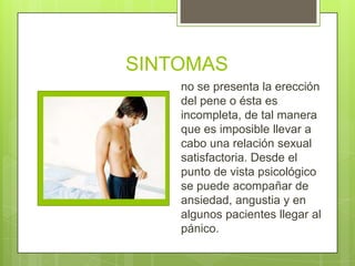SINTOMAS
    no se presenta la erección
    del pene o ésta es
    incompleta, de tal manera
    que es imposible llevar a
    cabo una relación sexual
    satisfactoria. Desde el
    punto de vista psicológico
    se puede acompañar de
    ansiedad, angustia y en
    algunos pacientes llegar al
    pánico.
 