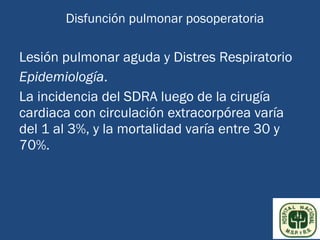 Disfunción pulmonar posoperatoria

Lesión pulmonar aguda y Distres Respiratorio
Epidemiología.
La incidencia del SDRA luego de la cirugía
cardiaca con circulación extracorpórea varía
del 1 al 3%, y la mortalidad varía entre 30 y
70%.
 