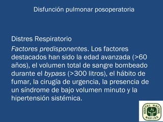 Disfunción pulmonar posoperatoria



Distres Respiratorio
Factores predisponentes. Los factores
destacados han sido la edad avanzada (>60
años), el volumen total de sangre bombeado
durante el bypass (>300 litros), el hábito de
fumar, la cirugía de urgencia, la presencia de
un síndrome de bajo volumen minuto y la
hipertensión sistémica.
 