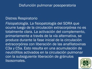 Disfunción pulmonar posoperatoria


Distres Respiratorio
Fisiopatología. La fisiopatología del SDRA que
ocurre luego de la circulación extracorpórea no es
totalmente clara. La activación del complemento,
primariamente a través de la vía alternativa, se
produce durante la fase inicial de la circulación
extracorpórea con liberación de las anafilatoxinas
C3a y C5a. Esto resulta en una acumulación de
neutrófilos activados en la circulación pulmonar
con la subsiguiente liberación de gránulos
lisosomales.
 