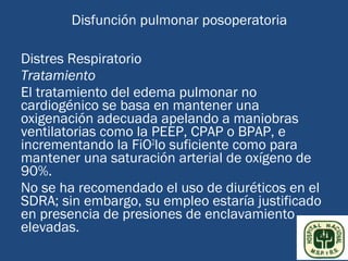 Disfunción pulmonar posoperatoria

Distres Respiratorio
Tratamiento
El tratamiento del edema pulmonar no
cardiogénico se basa en mantener una
oxigenación adecuada apelando a maniobras
ventilatorias como la PEEP, CPAP o BPAP, e
incrementando la FiO2lo suficiente como para
mantener una saturación arterial de oxígeno de
90%.
No se ha recomendado el uso de diuréticos en el
SDRA; sin embargo, su empleo estaría justificado
en presencia de presiones de enclavamiento
elevadas.
 