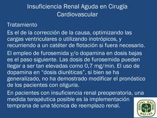 Insuficiencia Renal Aguda en Cirugía
                   Cardiovascular
Tratamiento
Es el de la corrección de la causa, optimizando las
cargas ventriculares o utilizando inotrópicos, y
recurriendo a un catéter de flotación si fuera necesario.
El empleo de furosemida y/o dopamina en dosis bajas
es el paso siguiente. Las dosis de furosemida pueden
llegar a ser tan elevadas como 0,7 mg/min. El uso de
dopamina en “dosis diuréticas”, si bien se ha
generalizado, no ha demostrado modificar el pronóstico
de los pacientes con oliguria.
En pacientes con insuficiencia renal preoperatoria, una
medida terapéutica posible es la implementación
temprana de una técnica de reemplazo renal.
 