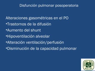Disfunción pulmonar posoperatoria


Alteraciones gasométricas en el PO
•Trastornos de la difusión
•Aumento del shunt
•Hipoventilación alveolar
•Alteración ventilación/perfusión
•Disminución de la capacidad pulmonar
 