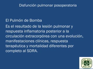 Disfunción pulmonar posoperatoria


El Pulmón de Bomba
Es el resultado de la lesión pulmonar y
respuesta inflamatoria posterior a la
circulación extracorpórea con una evolución,
manifestaciones clínicas, respuesta
terapéutica y mortalidad diferentes por
completo al SDRA.
 