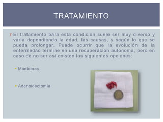  El tratamiento para esta condición suele ser muy diverso y
varia dependiendo la edad, las causas, y según lo que se
pueda prolongar. Puede ocurrir que la evolución de la
enfermedad termine en una recuperación autónoma, pero en
caso de no ser así existen las siguientes opciones:
 Maniobras
 Adenoidectomía
TRATAMIENTO
 