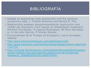  Update on eustachian tube dysfunction and the patulous
eustachian tube; J. Fredrik Grimmer and Dennis S. Poe
 Relationship between temporomandibular dysfunction and
middle ear disorders. First results of rehabilitation treatment;
MA Ruiz Fernández, R Zamora Rodríguez, AP Ruiz González
a, FJ de León García, P Gómez Gómez.
 Funcionalidad de la Trompa de Eustaquio; Laura González
Salazar.
 http://www.otorrinorodriguez.com/patologias.html
 http://www.beliefnet.com/healthandhealing/getcontent.aspx?cid
=121174
 http://noticias.lainformacion.com/salud/enfermedades/hospital-
quiron-realiza-una-intervencion-pionera-en-la-trompa-de-
eustaquio_OggQE0DiZLPCLgW97i5Ta3/
BIBLIOGRAFÍA
 