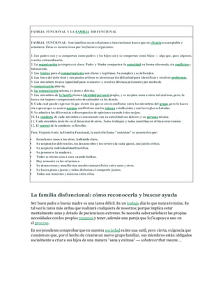 FAMILIA FUNCIONAL Y LA FAMILIA DISFUNCIONAL
FAMILIA FUNCIONAL: Son familias cuyas relaciones e interacciones hacen que su eficacia sea aceptable y
armónica. Éstas se caracterizan por los factores siguientes:
1. Los padres son y se comportan como padres y los hijos son y se comportan como hijos --- algo que, para algunos,
resulta extraordinario.
2. La organización jerárquica es clara. Padre y Madre comparten la autoridad en forma alternada, sin conflictos y
balanceada.
3. Los límites para el comportamiento son claros y legítimos. Secumplen y se defienden.
4. Las fases del ciclo vital y sus puntos críticos se atraviesan sin dificultadpara identificary resolver problemas.
5. Los miembros tienen capacidad para reconocer y resolverdilemas personales por medio de
la comunicación abierta.
6. La comunicación misma, es clara y directa.
7. Los miembros de la familia tienen identidadpersonal propia, y se aceptan unos a otros tal cual son, pero, lo
hacen sin imponercomportamientos desatinados en los demás.
8. Cada cual puede expresar lo que siente sin que se creen conflictos entre los miembros del grupo, pero lo hacen
sin esperarque se acaten normas conflictivas con los valores establecidos y con las reglas señaladas.
9. Se admiten las diferencias o discrepancias de opiniones cuando éstas surjan.
10. La conducta de cada miembro es consonante con su autoridad sus deberes y su persona misma.
11. Cada miembro invierte en el bienestarde otros. Todos trabajan y todos contribuyen al bienestarcomún.
12. El control de la conducta es flexible.
Para Virginia Satir, la Familia Funcional, la cual ella llama "nutridota" se caracteriza por:
 Escucharse unos a los otros, hablando claro.
 Se aceptan las diferencias, los desacuerdos y los errores de cada quien, con juicio crítico.
 Se acepta la individualidadfructifica.
 Se promueve la madurez.
 Todos se miran cara a cara cuando hablan.
 Hay armonía en las relaciones.
 Se demuestran y manifiestan mucho contacto físico entre unos y otros.
 Se hacen planes juntos y todos disfrutan el compartir juntos.
 Todos son honestos y sinceros entre ellos.
La familia disfuncional: cómo reconocerla y buscar ayuda
Ser buen padre o buena madre es una tarea difícil. Es un trabajo diario que nunca termina. Es
tal vez la tarea más ardua que realizará cualquiera de nosotros;porque implica estar
mentalmente sano y dotado de pacienciaen extremo. Se necesita saber satisfacer las propias
necesidades conlos propios recursosy tener, además una pareja que lo/laapoye a uno en
el proceso.
Es sorprendente comprobar que en nuestra sociedadexiste una sutil, pero cierta, exigenciaque
consiste en que, por el hecho de crearse un nuevo grupo familiar, sus miembros están obligados
socialmente a criar a sus hijos de una manera "sana y exitosa" --- whateverthat means….
 