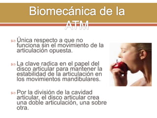  Única

respecto a que no
funciona sin el movimiento de la
articulación opuesta.

 La

clave radica en el papel del
disco articular para mantener la
estabilidad de la articulación en
los movimientos mandibulares.

 Por

la división de la cavidad
articular, el disco articular crea
una doble articulación, una sobre
otra.

 