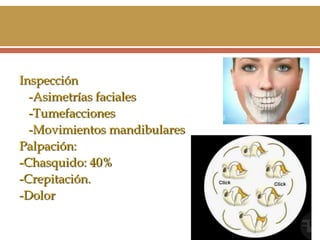 Inspección
-Asimetrías faciales
-Tumefacciones
-Movimientos mandibulares
Palpación:
-Chasquido: 40%
-Crepitación.
-Dolor

 
