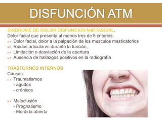 SINDROME DE DOLOR DISFUNCION MIOFASCIAL.
Dolor facial que presenta al menos tres de 5 criterios:
 Dolor facial, dolor a la palpación de los musculos masticatorios
 Ruidos articulares durante la función,
 Limitación o desviación de la apertura
 Ausencia de hallazgos positivos en la radiografía
TRASTORNOS INTERNOS
Causas:
 Traumatismos
- agudos
- crónicos


Maloclusión
- Prognatismo
- Mordida abierta

 