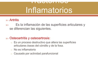 Trastornos
Inflamatorios


Artritis
Es la inflamación de las superficies articulares y
se diferencian las siguientes.



Osteoartritis y osteoartrosis:



o Es un proceso destructivo que altera las superficies

articulares óseas del cóndilo y de la fosa.
o No es inflamatorio
o Causado por actividad parafuncional

 