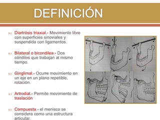 

Diartrósis triaxial.- Movimiento libre
con superficies sinoviales y
suspendida con ligamentos.



Bilateral o bicondilea.- Dos
cóndilos que trabajan al mismo
tiempo.



Ginglimal.- Ocurre movimiento en
un eje en un plano repetible,
rotación.



Artrodial.- Permite movimiento de
traslación



Compuesta.- el menisco se
considera como una estructura
articular.

 