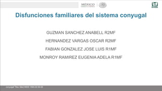 Disfunciones familiares del sistema conyugal
GUZMAN SANCHEZ ANABELL R2MF
HERNANDEZ VARGAS OSCAR R2MF
FABIAN GONZALEZ JOSE LUIS R1MF
MONROY RAMIREZ EUGENIA ADELA R1MF
Chavez Aguilar Victor, Velazco Orellana Rúben “Disfunciones familiares del subsistema
conyugal” Rev. Med IMSS 1994;32:39-49
 