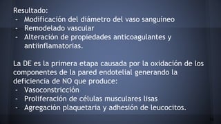 Resultado:
- Modificación del diámetro del vaso sanguíneo
- Remodelado vascular
- Alteración de propiedades anticoagulantes y
antiinflamatorias.
La DE es la primera etapa causada por la oxidación de los
componentes de la pared endotelial generando la
deficiencia de NO que produce:
- Vasoconstricción
- Proliferación de células musculares lisas
- Agregación plaquetaria y adhesión de leucocitos.
16
 