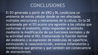 CONCLUSIONES
El EO generado a partir de ERO y RL condiciona un
ambiente de estrés celular donde se ven afectadas
múltiples estructuras y mecanismos de la célula. En la DE
ocasionada por el EO ocurre una agresión a las células que
conforman el endotelio, éstas responden al estímulo
mediante la modificación de sus funciones normales y de
la actividad ante el NO, trastornando la función normal
del endotelio y la expresión de moléculas de superficie,
estimulando la vasoconstricción, eventos inflamatorios y
trombóticos que generan y que también son consecuencia
de aterosclerosis. 21
 